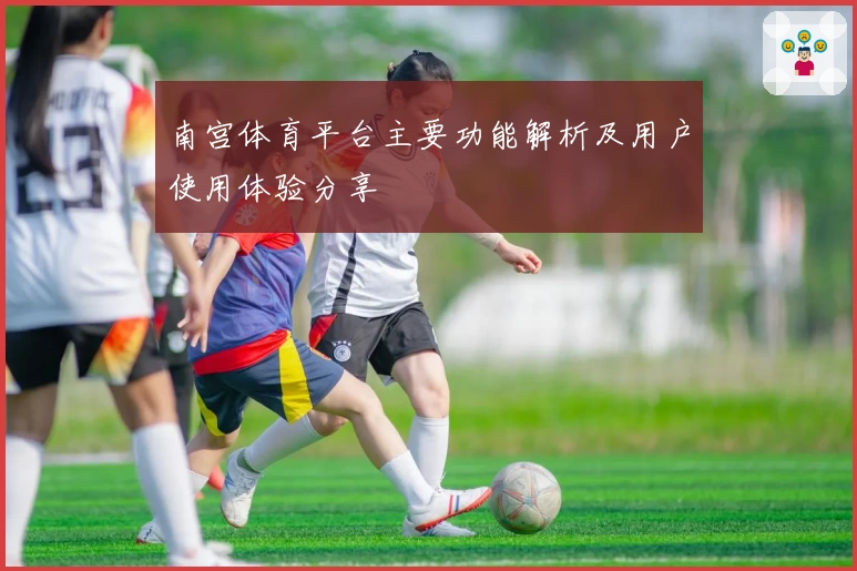 南宫体育平台主要功能解析及用户使用体验分享