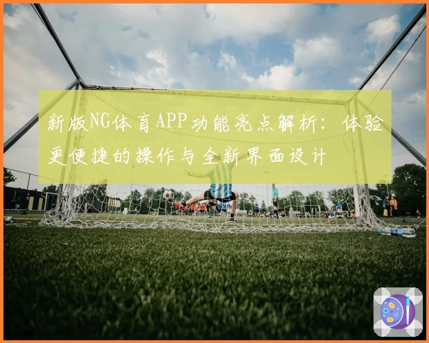 新版NG体育APP功能亮点解析：体验更便捷的操作与全新界面设计