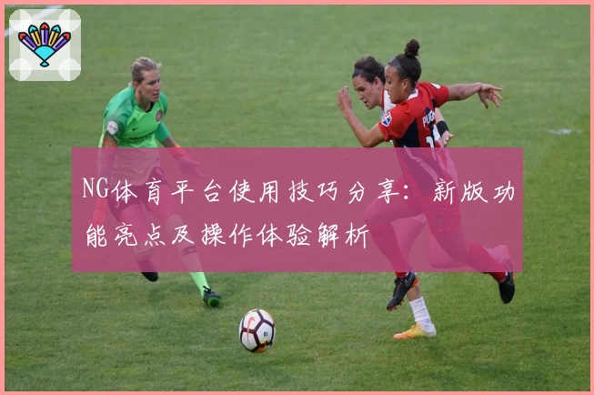 NG体育平台使用技巧分享：新版功能亮点及操作体验解析